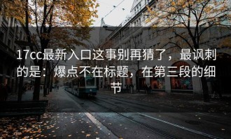 17cc最新入口这事别再猜了，最讽刺的是：爆点不在标题，在第三段的细节