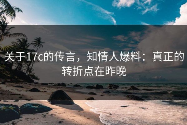 关于17c的传言，知情人爆料：真正的转折点在昨晚