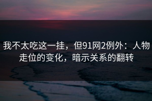 我不太吃这一挂，但91网2例外：人物走位的变化，暗示关系的翻转