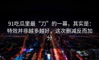 91吃瓜里最“刀”的一幕，其实是：特效并非越多越好，这次删减反而加分