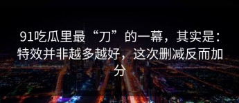 91吃瓜里最“刀”的一幕，其实是：特效并非越多越好，这次删减反而加分