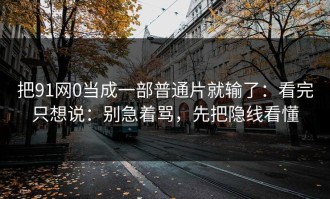 把91网0当成一部普通片就输了：看完只想说：别急着骂，先把隐线看懂