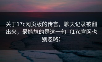 关于17c网页版的传言，聊天记录被翻出来，最尴尬的是这一句（17c官网也别忽略）