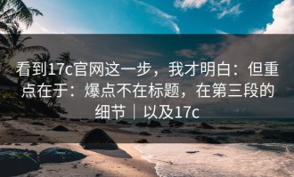 看到17c官网这一步，我才明白：但重点在于：爆点不在标题，在第三段的细节｜以及17c
