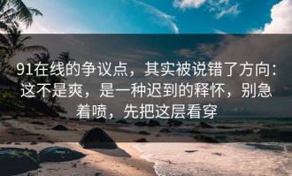 91在线的争议点，其实被说错了方向：这不是爽，是一种迟到的释怀，别急着喷，先把这层看穿