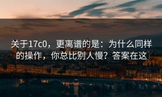 关于17c0，更离谱的是：为什么同样的操作，你总比别人慢？答案在这