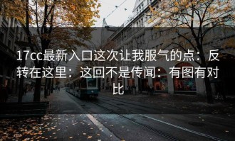17cc最新入口这次让我服气的点：反转在这里：这回不是传闻：有图有对比
