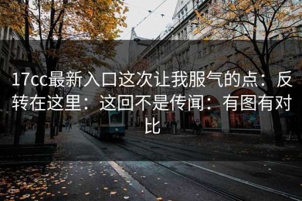 17cc最新入口这次让我服气的点：反转在这里：这回不是传闻：有图有对比