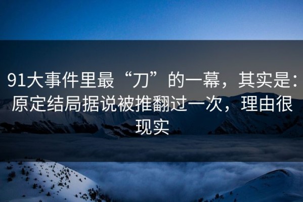 91大事件里最“刀”的一幕，其实是：原定结局据说被推翻过一次，理由很现实