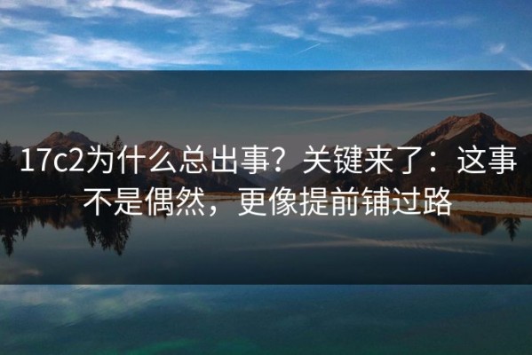 17c2为什么总出事？关键来了：这事不是偶然，更像提前铺过路