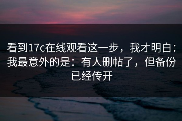 看到17c在线观看这一步，我才明白：我最意外的是：有人删帖了，但备份已经传开