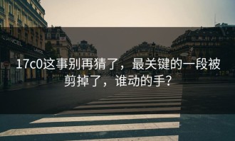 17c0这事别再猜了，最关键的一段被剪掉了，谁动的手？
