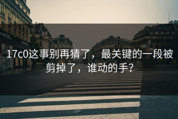 17c0这事别再猜了，最关键的一段被剪掉了，谁动的手？