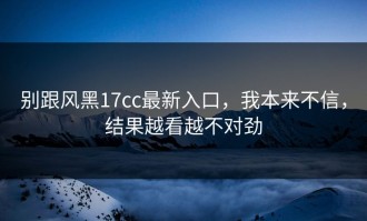 别跟风黑17cc最新入口，我本来不信，结果越看越不对劲