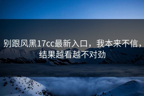 别跟风黑17cc最新入口，我本来不信，结果越看越不对劲