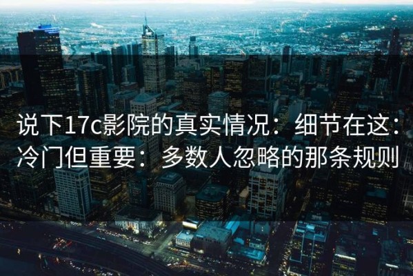 说下17c影院的真实情况：细节在这：冷门但重要：多数人忽略的那条规则