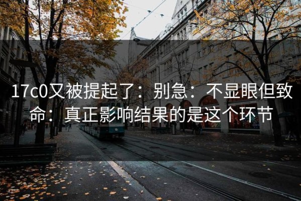17c0又被提起了：别急：不显眼但致命：真正影响结果的是这个环节