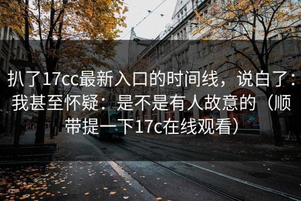 扒了17cc最新入口的时间线，说白了：我甚至怀疑：是不是有人故意的（顺带提一下17c在线观看）
