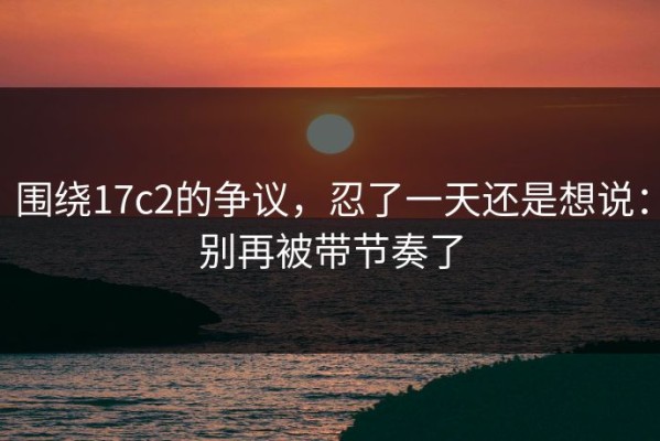 围绕17c2的争议，忍了一天还是想说：别再被带节奏了