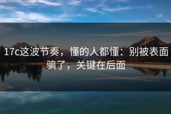 17c这波节奏，懂的人都懂：别被表面骗了，关键在后面