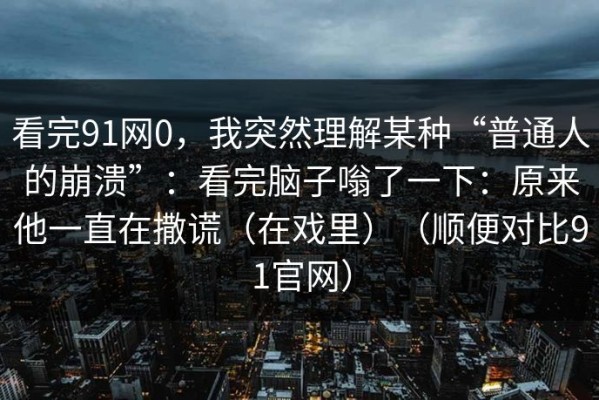 看完91网0，我突然理解某种“普通人的崩溃”：看完脑子嗡了一下：原来他一直在撒谎（在戏里）（顺便对比91官网）