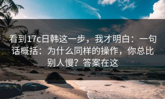 看到17c日韩这一步，我才明白：一句话概括：为什么同样的操作，你总比别人慢？答案在这