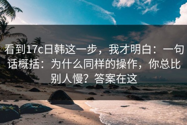 看到17c日韩这一步，我才明白：一句话概括：为什么同样的操作，你总比别人慢？答案在这