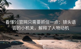 看懂91官网只需要抓住一点：镜头语言的小机关，解释了人物动机