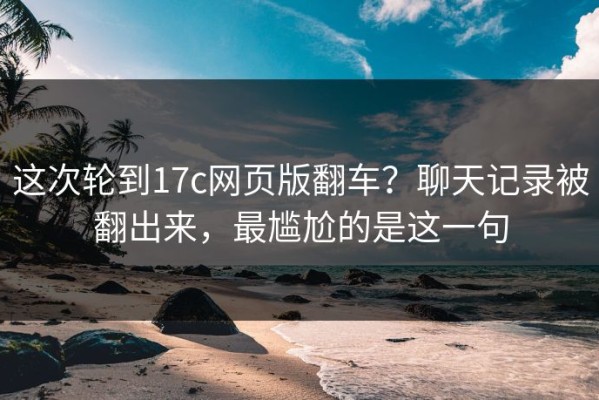 这次轮到17c网页版翻车？聊天记录被翻出来，最尴尬的是这一句