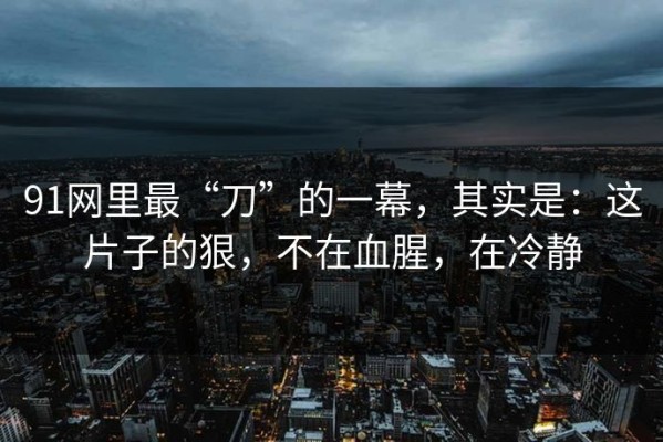 91网里最“刀”的一幕，其实是：这片子的狠，不在血腥，在冷静