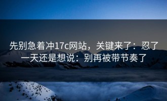 先别急着冲17c网站，关键来了：忍了一天还是想说：别再被带节奏了