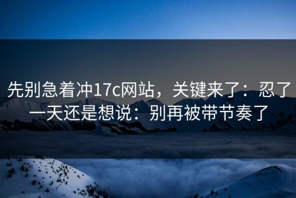 先别急着冲17c网站，关键来了：忍了一天还是想说：别再被带节奏了