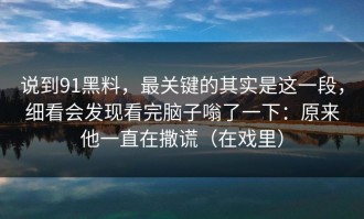 说到91黑料，最关键的其实是这一段，细看会发现看完脑子嗡了一下：原来他一直在撒谎（在戏里）