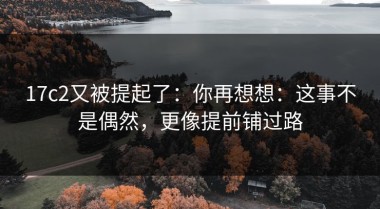 17c2又被提起了：你再想想：这事不是偶然，更像提前铺过路