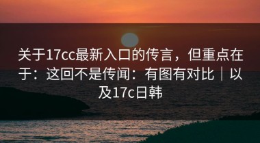 关于17cc最新入口的传言，但重点在于：这回不是传闻：有图有对比｜以及17c日韩