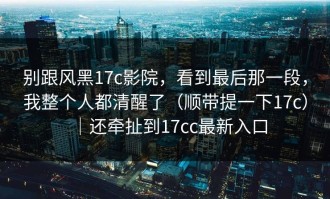 别跟风黑17c影院，看到最后那一段，我整个人都清醒了（顺带提一下17c）｜还牵扯到17cc最新入口