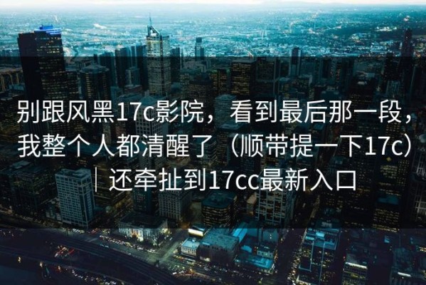 别跟风黑17c影院，看到最后那一段，我整个人都清醒了（顺带提一下17c）｜还牵扯到17cc最新入口