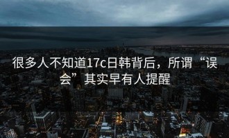很多人不知道17c日韩背后，所谓“误会”其实早有人提醒