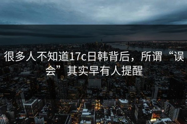很多人不知道17c日韩背后，所谓“误会”其实早有人提醒