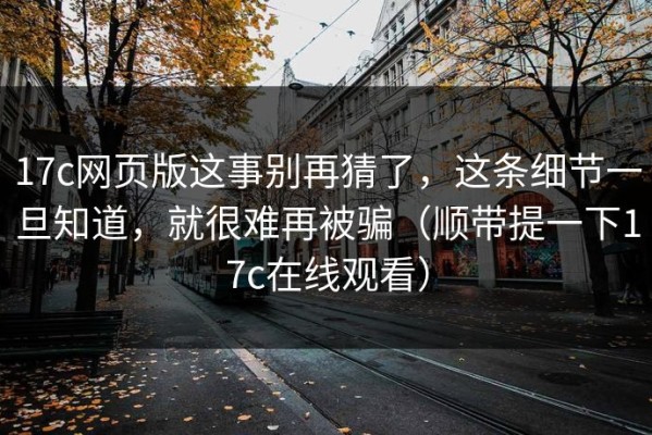17c网页版这事别再猜了，这条细节一旦知道，就很难再被骗（顺带提一下17c在线观看）