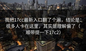 我把17cc最新入口翻了个遍，结论是：很多人卡在这里，其实是理解偏了（顺带提一下17c2）