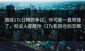 围绕17c日韩的争议，你可能一直用错了，但没人提醒你（17c影院也别忽略）