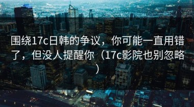 围绕17c日韩的争议，你可能一直用错了，但没人提醒你（17c影院也别忽略）