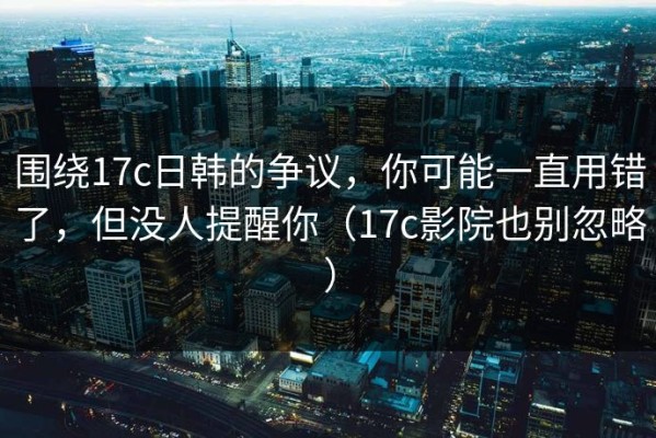 围绕17c日韩的争议，你可能一直用错了，但没人提醒你（17c影院也别忽略）