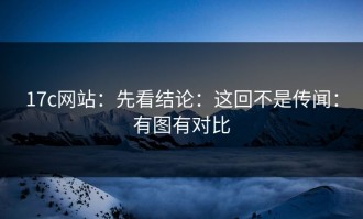 17c网站：先看结论：这回不是传闻：有图有对比