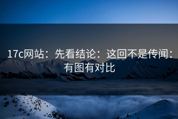 17c网站：先看结论：这回不是传闻：有图有对比