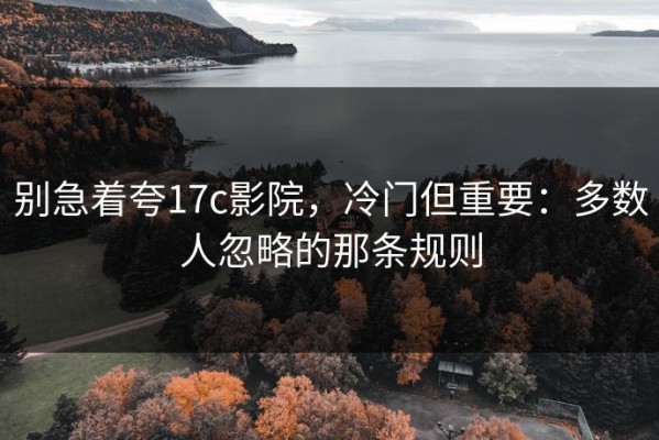 别急着夸17c影院，冷门但重要：多数人忽略的那条规则