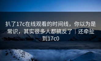 扒了17c在线观看的时间线，你以为是常识，其实很多人都搞反了｜还牵扯到17c0