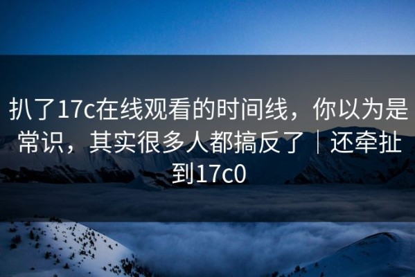扒了17c在线观看的时间线，你以为是常识，其实很多人都搞反了｜还牵扯到17c0