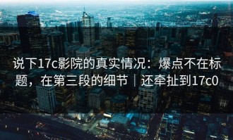 说下17c影院的真实情况：爆点不在标题，在第三段的细节｜还牵扯到17c0